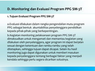 D. Monitoring dan Evaluasi Program PPG SM-3T
1. Tujuan Evaluasi Program PPG SM-3T
a.Evaluasi dilakukan dalam rangka pengendalian mutu program
PPG sebagai bentuk akuntabilitas penyelenggara pendidikan
kepada pihak-pihak yang berkepentingan.
b.Kegiatan monitoring pelaksanaan program PPG SM-3T
dimaksudkan untuk mengamati dan memantau kegiatan yang
dilakukan oleh penyelenggara, agar program ini dapat berjalan
sesuai dengan ketentuan dan rambu-rambu yang telah
ditetapkan, sehingga tujuan dapat dicapai. Selain itu hasil
monitoring juga dapat digunakan untuk memberi masukan
kepada penyelenggara tentang berbagai faktor yang menjadi
kendala sehingga perlu segera dicarikan solusinya.
 
