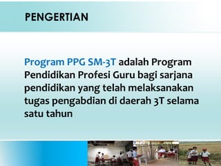 PENGERTIAN
Program PPG SM-3T adalah Program
Pendidikan Profesi Guru bagi sarjana
pendidikan yang telah melaksanakan
tugas pengabdian di daerah 3T selama
satu tahun
 