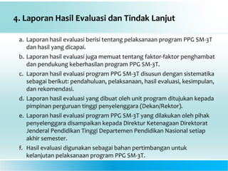 4. Laporan Hasil Evaluasi dan Tindak Lanjut
a. Laporan hasil evaluasi berisi tentang pelaksanaan program PPG SM-3T
dan hasil yang dicapai.
b. Laporan hasil evaluasi juga memuat tentang faktor-faktor penghambat
dan pendukung keberhasilan program PPG SM-3T.
c. Laporan hasil evaluasi program PPG SM-3T disusun dengan sistematika
sebagai berikut: pendahuluan, pelaksanaan, hasil evaluasi, kesimpulan,
dan rekomendasi.
d. Laporan hasil evaluasi yang dibuat oleh unit program ditujukan kepada
pimpinan perguruan tinggi penyelenggara (Dekan/Rektor).
e. Laporan hasil evaluasi program PPG SM-3T yang dilakukan oleh pihak
penyelenggara disampaikan kepada Direktur Ketenagaan Direktorat
Jenderal Pendidikan Tinggi Departemen Pendidikan Nasional setiap
akhir semester.
f. Hasil evaluasi digunakan sebagai bahan pertimbangan untuk
kelanjutan pelaksanaan program PPG SM-3T.
 
