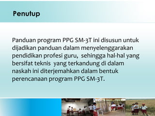 Penutup
Panduan program PPG SM-3T ini disusun untuk
dijadikan panduan dalam menyelenggarakan
pendidikan profesi guru, sehingga hal-hal yang
bersifat teknis yang terkandung di dalam
naskah ini diterjemahkan dalam bentuk
perencanaan program PPG SM-3T.
 