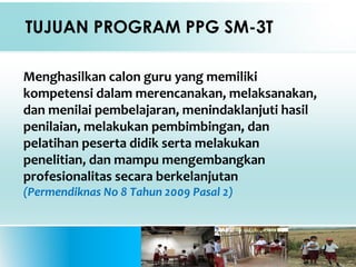 TUJUAN PROGRAM PPG SM-3T
Menghasilkan calon guru yang memiliki
kompetensi dalam merencanakan, melaksanakan,
dan menilai pembelajaran, menindaklanjuti hasil
penilaian, melakukan pembimbingan, dan
pelatihan peserta didik serta melakukan
penelitian, dan mampu mengembangkan
profesionalitas secara berkelanjutan
(Permendiknas No 8 Tahun 2009 Pasal 2)
 