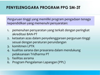 PENYELENGGARA PROGRAM PPG SM-3T
Perguruan tinggi yang memiliki program pengadaan tenaga
kependidikan yang memenuhi persyaratan:
1. pemenuhan persyaratan yang terkait dengan peringkat
akreditasi BAN-PT
2. ketaatan azas dalam penyelenggaraan perguruan tinggi
sesuai dengan peraturan perundangan
3. komitmen LPTK
4. kualitas sarana dan prasarana dalam mendukung
pelaksanaan Tridharma PT
5. fasilitas asrama
6. Program Pengalaman Lapangan (PPL)
 