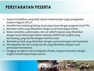 PERSYARATAN PESERTA
1. Sarjana Pendidikan yang telah selesai melaksanakan tugas pengabdian
melalui Program SM-3T.
2. Memiliki latar belakang bidang studi yang sesuai dengan program studi PPG.
3. Berbadan sehat yang dibuktikan dengan surat keterangan Dokter.
4. Bebas narkotika, psikotropika, dan zat adiktif (napza) yang dibuktikan
dengan Surat Keterangan Bebas Narkoba (SKBN) dari pejabat yang
berwenang, yang disertai dengan hasil tes urine.
5. Berkelakuan baik yang dibuktikan dengan surat keterangan dari kepolisian.
6. Mendapatkan ijin dari orangtua/wali, yang dibuktikan dengan surat
pernyataan bermaterai.
7. Sanggup mengikuti seluruh kegiatan di kelas maupun di asrama, dengan
tingkat kehadiran/partisipasi penuh.
 
