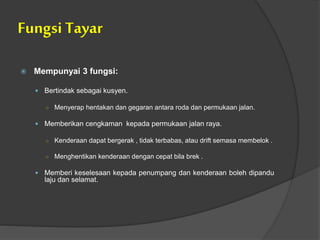 Fungsi Tayar
 Mempunyai 3 fungsi:
 Bertindak sebagai kusyen.
○ Menyerap hentakan dan gegaran antara roda dan permukaan jalan.
 Memberikan cengkaman kepada permukaan jalan raya.
○ Kenderaan dapat bergerak , tidak terbabas, atau drift semasa membelok .
○ Menghentikan kenderaan dengan cepat bila brek .
 Memberi keselesaan kepada penumpang dan kenderaan boleh dipandu
laju dan selamat.
 