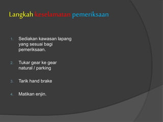 Langkah keselamatan pemeriksaan
1. Sediakan kawasan lapang
yang sesuai bagi
pemeriksaan.
2. Tukar gear ke gear
natural / parking
3. Tarik hand brake
4. Matikan enjin.
 