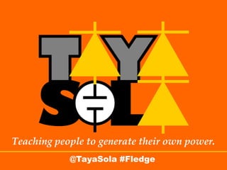 Good Evening. I am Alma Lorraine Bone Constable, Founder and CEO of TayaSola. We teach people to generate their own power. We sell parts and
                                         provide training -- for communities to develop power solutions. This evening I am honored to share our vision with you.




Teaching people to generate their own power.
            @TayaSola #Fledge
 