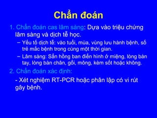 Chẩn đoán
1. Chẩn đoán cas lâm sàng: Dựa vào triệu chứng
lâm sàng và dịch tễ học.
– Yếu tố dịch tễ: vào tuổi, mùa, vùng lưu hành bệnh, số
trẻ mắc bệnh trong cùng một thời gian.
– Lâm sàng: Sẩn hồng ban điển hình ở miệng, lòng bàn
tay, lòng bàn chân, gối, mông, kèm sốt hoặc không.
2. Chẩn đoán xác định:
- Xét nghiệm RT-PCR hoặc phân lập có vi rút
gây bệnh.
 