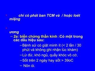 • chỉ có phát ban TCM và / hoặc loét
miệng
•
ương
– 2a: biến chứng thần kinh :Có một trong
các dấu hiệu sau:
–Bệnh sử có giật mình ít (< 2 lần / 30
phút và không ghi nhận lúc khám)
–Lừ đừ, khó ngủ, quấy khóc vô cớ,
–Sốt trên 2 ngày hay sốt > 39oC
– Nôn ói.
 