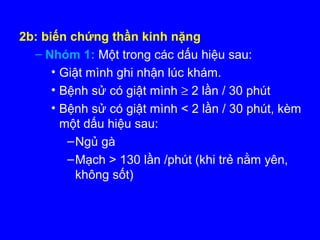 2b: biến chứng thần kinh nặng
– Nhóm 1: Một trong các dấu hiệu sau:
• Giật mình ghi nhận lúc khám.
• Bệnh sử có giật mình ≥ 2 lần / 30 phút
• Bệnh sử có giật mình < 2 lần / 30 phút, kèm
một dấu hiệu sau:
–Ngủ gà
–Mạch > 130 lần /phút (khi trẻ nằm yên,
không sốt)
 
