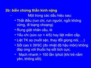 2b: biến chứng thần kinh nặng
– Một trong các dấu hiệu sau:
• Thất điều (run chi, run người, ngồi không
vững, đi loạng choạng)
• Rung giật nhãn cầu, lé
• Yếu chi (sức cơ < 4/5) hay liệt mềm cấp.
• Liệt TK sọ (nuốt sặc, thay đổi giọng nói, …)
• Sốt cao ≥ 39o
5C (đo nhiệt độ hậu môn) không
đáp ứng với thuốc hạ sốt tích cực.
• Mạch nhanh > 150 lần /phút (khi trẻ nằm
yên, không sốt).
 