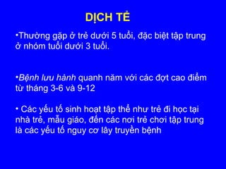DỊCH TỂ
•Thường gặp ở trẻ dưới 5 tuổi, đặc biệt tập trung
ở nhóm tuổi dưới 3 tuổi.
•Bệnh lưu hành quanh năm với các đợt cao điểm
từ tháng 3-6 và 9-12
• Các yếu tố sinh hoạt tập thể như trẻ đi học tại
nhà trẻ, mẫu giáo, đến các nơi trẻ chơi tập trung
là các yếu tố nguy cơ lây truyền bệnh
 