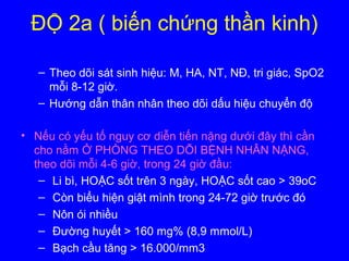 ĐỘ 2a ( biến chứng thần kinh)
– Theo dõi sát sinh hiệu: M, HA, NT, NĐ, tri giác, SpO2
mỗi 8-12 giờ.
– Hướng dẫn thân nhân theo dõi dấu hiệu chuyển độ
• Nếu có yếu tố nguy cơ diễn tiến nặng dưới đây thì cần
cho nằm Ở PHÒNG THEO DÕI BỆNH NHÂN NẶNG,
theo dõi mỗi 4-6 giờ, trong 24 giờ đầu:
– Li bì, HOẶC sốt trên 3 ngày, HOẶC sốt cao > 39oC
– Còn biểu hiện giật mình trong 24-72 giờ trước đó
– Nôn ói nhiều
– Đường huyết > 160 mg% (8,9 mmol/L)
– Bạch cầu tăng > 16.000/mm3
 