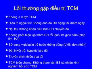 Lỗi thường gặp điều trị TCM
Không ∆ được TCM
Điều trị ngọai trú: Không dặn dò DH nặng tái khám ngay
Nội trú: Không nhận biết sớm DH chuyển độ
Không phát hiện kịp thhời DH rối lọan TK giao cảm (nhịp
tim, HA)
Sử dụng γ globulin trễ hoặc không đúng (VMN đơn nhân)
Đặt NKQ trễ, hypoxie kéo dài
Truyền dịch nhiều quá tải
TCM biến chứng: Không tham vấn BS có nhiều kinh
nghiệm hồi sức TCM
 