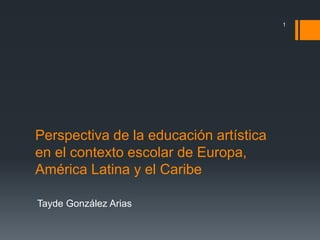 Perspectiva de la educación artística 
en el contexto escolar de Europa, 
América Latina y el Caribe 
Tayde González Arias 
1 
 