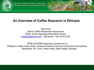 An Overview of Coffee Research in Ethiopia
IPFRI and EDRI Organized Conference on
Ethiopia’s Coffee Value Chain: Evidence towards improved investments and policies,
September 15th, 2015, Hilton Hotel, Addis Ababa, Ethiopia
Taye Kufa
Senior Coffee Researcher-Agronomist
EIAR, Jimma Agricultural Research Center
kufataye@yahoo.com, Cell phone: +251-912 03 29
 