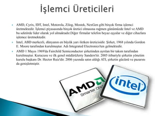  AMD, Cyrix, IDT, Intel, Motorola, Zilog, Mostek, NexGen gibi birçok firma işlemci
üretmektedir. İşlemci piyasasında birçok üretici olmasına rağmen günümüzde Intel ve AMD
bu sektörde lider olarak yol almaktadır.Diğer firmalar telefon beyaz eşyalar ve diğer cihazlara
işlemce üretmektedir.
 Intel, ABD merkezli, dünyanın en büyük yarı iletken üreticisidir. Şirket, 1968 yılında Gordon
E. Moore tarafından kurulmuştur. Adı Integrated Electronics'ten gelmektedir.
 AMD 1 Mayıs 1969'da Fairchild Semiconductor şirketinden ayrılan bir takım tarafından
kurulmuştur. Kurucusu ve ilk genel müdürüJerry Sanders'tir. 2005 itibariyle şirketin yönetim
kurulu başkanı Dr. Hector Ruiz'dir. 2006 yazında satın aldığı ATI, şirketin gücünü ve pazarını
da genişletmiştir.
 