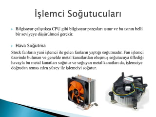  Bilgisayar çalıştıkça CPU gibi bilgisayar parçaları ısınır ve bu ısının belli
bir seviyeye düşürülmesi gerekir.
 Hava Soğutma
Stock fanların yani işlemci ile gelen fanların yaptığı soğutmadır. Fan işlemci
üzerinde bulunan ve genelde metal kanatlardan oluşmuş soğutucuya üflediği
havayla bu metal kanatları soğutur ve soğuyan metal kanatları da, işlemciye
doğrudan temas eden yüzey ile işlemciyi soğutur.
 