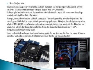  Sıvı Soğutma
Soğutucu sıvı depoya veya tanka iletilir, buradan ise bir pompaya bağlanır. Depo
seviyesi sık sık denetlenmeye ihtiyaç duyar zira sıvı, sıcaklık
dolayısıyla buharlaşacaktır. Bu nedenle tüm cihazı altı ayda bir tamamen boşaltıp
temizlemek iyi bir fikir olacaktır.
Pompa, sıvıyı borulardan yüksek derecede iletkenliğe sahip metale doğru iter. Bu
metal genellikle bakır veya alüminyumdan yapılmıştır. Bloğun özenle işlenmiş olan
yüzü, CPU, GPU veya Northbridge denetim çipinin üzerine yerleştirilir. Bloğun bu
yüzü, bir takım dar kanallara sahiptir. Sıvı, bu kanallardan akarak ısıyı CPU
bloğundan alıp radyatöre taşır.
Sıvı, radyatörde daha da dar kanallardan geçirilir ve üzerine bir fan ile hava üflenen
kanallar yoluyla soğutulur. Su tekrar depoya iletilir ve baştan başlar.
 
