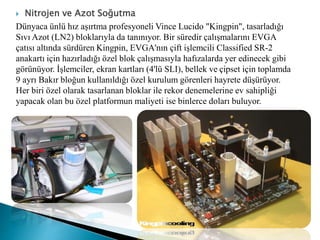  Nitrojen ve Azot Soğutma
Dünyaca ünlü hız aşırtma profesyoneli Vince Lucido "Kingpin", tasarladığı
Sıvı Azot (LN2) bloklarıyla da tanınıyor. Bir süredir çalışmalarını EVGA
çatısı altında sürdüren Kingpin, EVGA'nın çift işlemcili Classified SR-2
anakartı için hazırladığı özel blok çalışmasıyla hafızalarda yer edinecek gibi
görünüyor. İşlemciler, ekran kartları (4'lü SLI), bellek ve çipset için toplamda
9 ayrı Bakır bloğun kullanıldığı özel kurulum görenleri hayrete düşürüyor.
Her biri özel olarak tasarlanan bloklar ile rekor denemelerine ev sahipliği
yapacak olan bu özel platformun maliyeti ise binlerce doları buluyor.
 