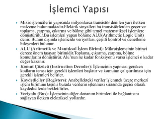  Mikroişlemcilerin yapısında milyonlarca transistör denilen yarı iletken
malzeme bulunmaktadır.Elektrik sinyalleri bu transistörlerden geçer ve
toplama, çarpma, çıkarma ve bölme gibi temel matematiksel işlemlere
dönüştürülür.Bu işlemleri yapan bölüme ALU(Arithmetic Logic Unit)
denir. Bunun dışında işlemcide veriyolları, çeşitli kontrol ve denetleme
bileşenleri bulunur.
 ALU (Aritmetik ve Mantıksal İşlem Birimi): Mikroişlemcinin birinci
derece önem taşıyan birimidir.Toplama, çıkarma, çarpma, bölme
komutlarını dönüştürür. Alu’nun ne kadar fonksiyonu varsa işlemci o kadar
değer kazanır.
 Komut Çözücü (Instruction Decoder): İşlemcinin yapması gereken
kodların icrası için gerekli işlemleri başlatır ve komutun çalıştırılması için
gerekli işlemleri belirler.
 Kaydediciler (Registers): Anabellekteki veriler işlenmek üzere merkezi
işlem birimine taşınır burada verilerin işlenmesi sırasında geçici olarak
kaydedicilerde bekletilirler.
 Veriyolu (Bus): İşlemcinin diğer donanım birimleri ile bağlantısını
sağlayan iletken elektriksel yollardır.
 