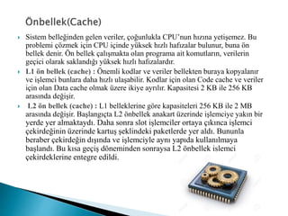  Sistem belleğinden gelen veriler, çoğunlukla CPU’nun hızına yetişemez. Bu
problemi çözmek için CPU içinde yüksek hızlı hafızalar bulunur, buna ön
bellek denir. Ön bellek çalışmakta olan programa ait komutların, verilerin
geçici olarak saklandığı yüksek hızlı hafızalardır.
 L1 ön bellek (cache) : Önemli kodlar ve veriler bellekten buraya kopyalanır
ve işlemci bunlara daha hızlı ulaşabilir. Kodlar için olan Code cache ve veriler
için olan Data cache olmak üzere ikiye ayrılır. Kapasitesi 2 KB ile 256 KB
arasında değişir.
 L2 ön bellek (cache) : L1 belleklerine göre kapasiteleri 256 KB ile 2 MB
arasında değişir. Başlangıçta L2 önbellek anakart üzerinde işlemciye yakın bir
yerde yer almaktaydı. Daha sonra slot işlemciler ortaya çıkınca işlemci
çekirdeğinin üzerinde kartuş şeklindeki paketlerde yer aldı. Bununla
beraber çekirdeğin dışında ve işlemciyle aynı yapıda kullanılmaya
başlandı. Bu kısa geçiş döneminden sonraysa L2 önbellek işlemci
çekirdeklerine entegre edildi.
 