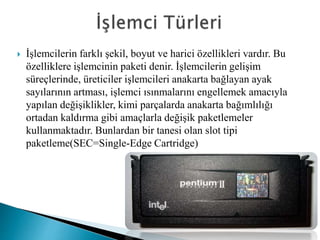  İşlemcilerin farklı şekil, boyut ve harici özellikleri vardır. Bu
özelliklere işlemcinin paketi denir. İşlemcilerin gelişim
süreçlerinde, üreticiler işlemcileri anakarta bağlayan ayak
sayılarının artması, işlemci ısınmalarını engellemek amacıyla
yapılan değişiklikler, kimi parçalarda anakarta bağımlılığı
ortadan kaldırma gibi amaçlarla değişik paketlemeler
kullanmaktadır. Bunlardan bir tanesi olan slot tipi
paketleme(SEC=Single-Edge Cartridge)
 