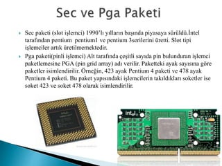  Sec paketi (slot işlemci) 1990’lı yılların başında piyasaya sürüldü.İntel
tarafından pentium pentium1 ve pentium 3serilerini üretti. Slot tipi
işlemciler artık üretilmemektedir.
 Pga paketi(pinli işlemci) Alt tarafında çeşitli sayıda pin bulunduran işlemci
paketlemesine PGA (pin grid array) adı verilir. Paketteki ayak sayısına göre
paketler isimlendirilir. Örneğin, 423 ayak Pentium 4 paketi ve 478 ayak
Pentium 4 paketi. Bu paket yapısındaki işlemcilerin takıldıkları soketler ise
soket 423 ve soket 478 olarak isimlendirilir.
 