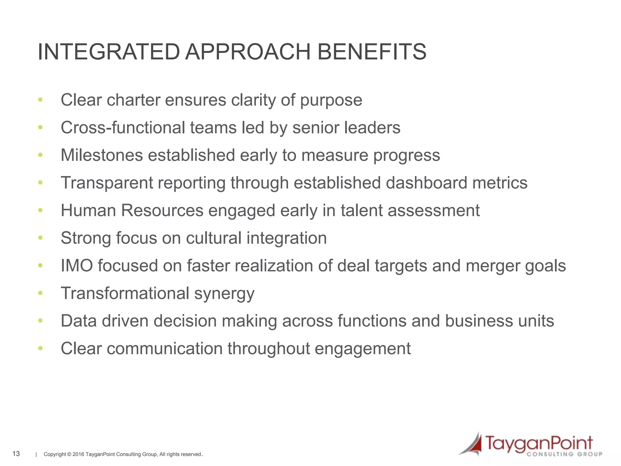 13 | Copyright © 2016 TayganPoint Consulting Group, All rights reserved.
INTEGRATED APPROACH BENEFITS
13
• Clear charter ensures clarity of purpose
• Cross-functional teams led by senior leaders
• Milestones established early to measure progress
• Transparent reporting through established dashboard metrics
• Human Resources engaged early in talent assessment
• Strong focus on cultural integration
• IMO focused on faster realization of deal targets and merger goals
• Transformational synergy
• Data driven decision making across functions and business units
• Clear communication throughout engagement
 