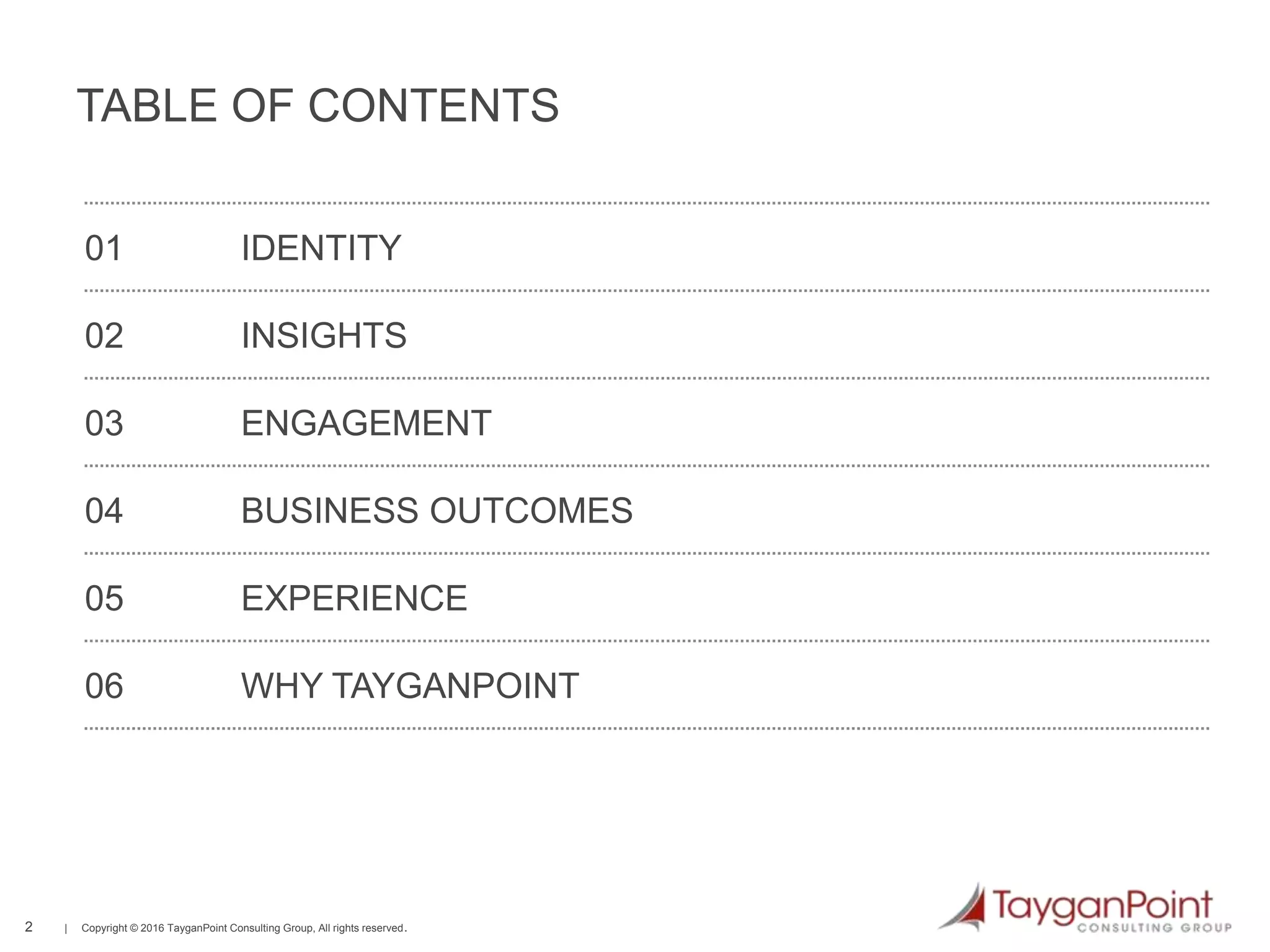 2 | Copyright © 2016 TayganPoint Consulting Group, All rights reserved.
01 IDENTITY
02 INSIGHTS
03 ENGAGEMENT
04 BUSINESS OUTCOMES
05 EXPERIENCE
06 WHY TAYGANPOINT
TABLE OF CONTENTS
 