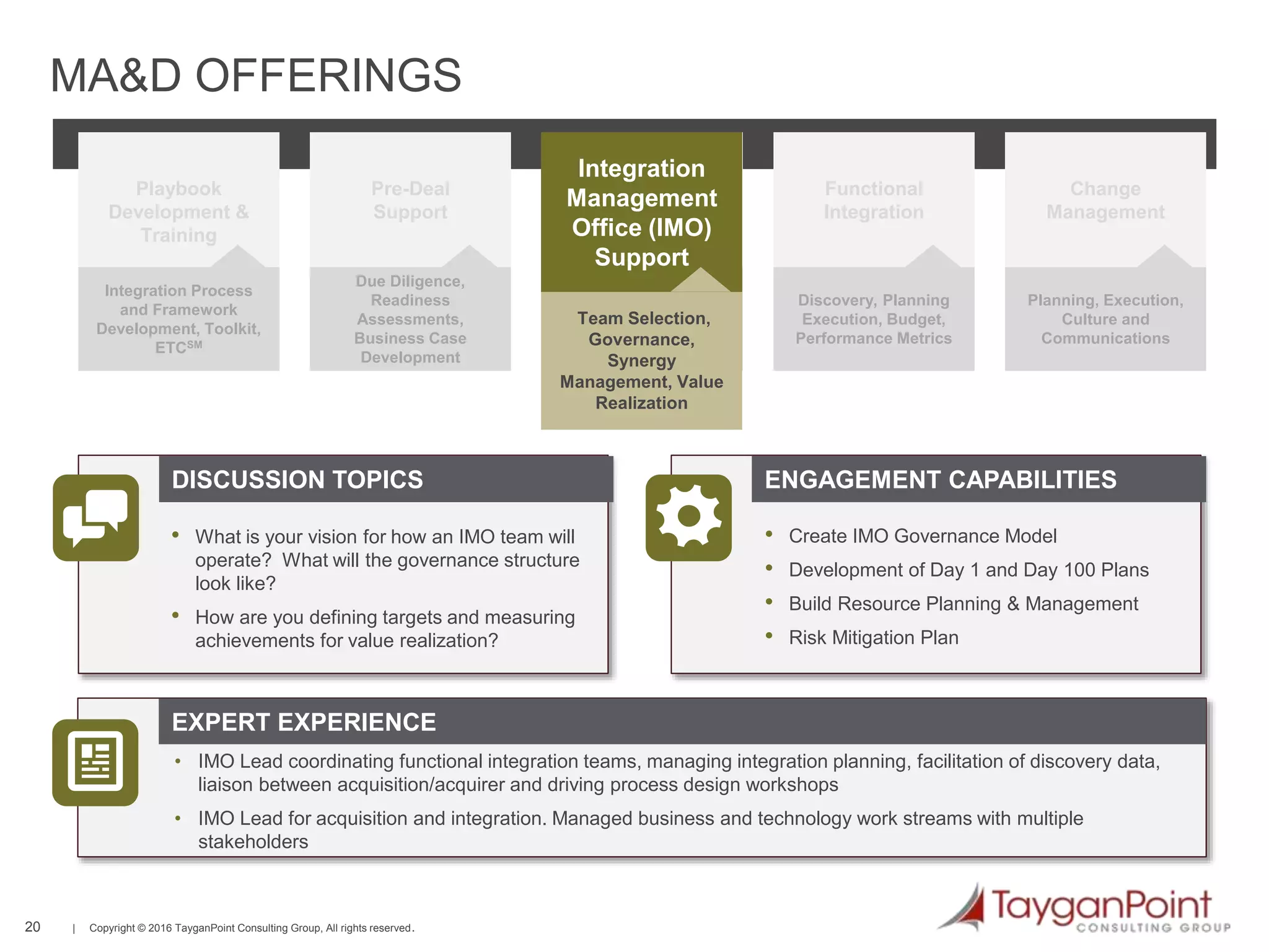 20 | Copyright © 2016 TayganPoint Consulting Group, All rights reserved.
Integration Process
and Framework
Development, Toolkit,
ETCSM
Playbook
Development &
Training
Due Diligence,
Readiness
Assessments,
Business Case
Development
Pre-Deal
Support
Defining IT Process
and Optimal
Organizational Design
IT Process /
Organizational
Design
Discovery, Planning
Execution, Budget,
Performance Metrics
Functional
Integration
Planning, Execution,
Culture and
Communications
Change
Management
Defining IT Process
and Optimal
Organizational Design
IT Process /
Organizational
Design
Team Selection,
Governance,
Synergy
Management, Value
Realization
Integration
Management
Office (IMO)
Support
EXPERT EXPERIENCE
DISCUSSION TOPICS ENGAGEMENT CAPABILITIES
MA&D OFFERINGS
• What is your vision for how an IMO team will
operate? What will the governance structure
look like?
• How are you defining targets and measuring
achievements for value realization?
• Create IMO Governance Model
• Development of Day 1 and Day 100 Plans
• Build Resource Planning & Management
• Risk Mitigation Plan
• IMO Lead coordinating functional integration teams, managing integration planning, facilitation of discovery data,
liaison between acquisition/acquirer and driving process design workshops
• IMO Lead for acquisition and integration. Managed business and technology work streams with multiple
stakeholders
 