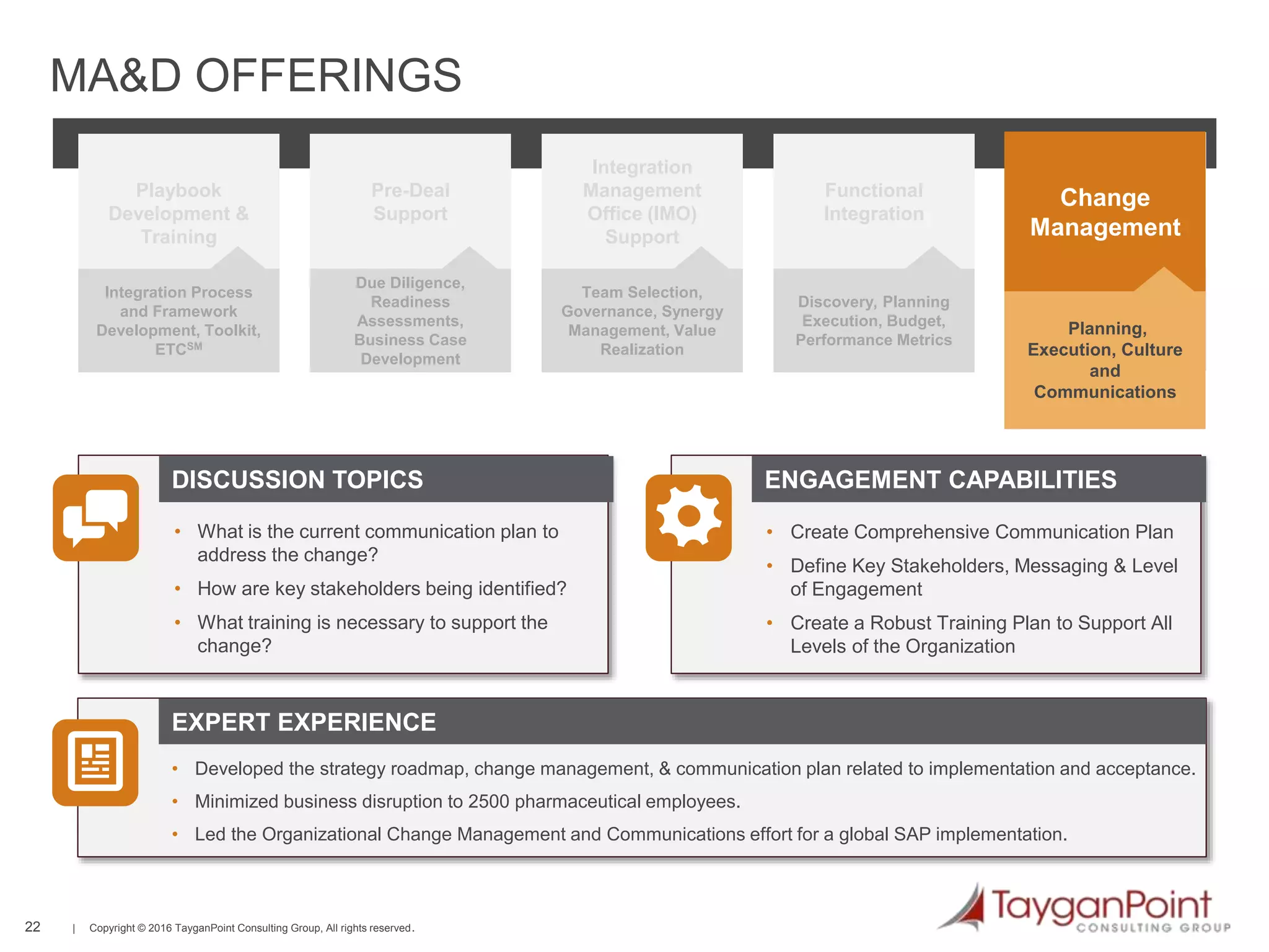 22 | Copyright © 2016 TayganPoint Consulting Group, All rights reserved.
Due Diligence,
Readiness
Assessments,
Business Case
Development
Pre-Deal
Support
Team Selection,
Governance, Synergy
Management, Value
Realization
Integration
Management
Office (IMO)
Support
Discovery, Planning
Execution, Budget,
Performance Metrics
Functional
Integration
Large project, change
management oversight
and governance
Program Delivery
Capability
Readiness
Planning,
Execution, Culture
and
Communications
Change
Management
EXPERT EXPERIENCE
DISCUSSION TOPICS ENGAGEMENT CAPABILITIES
MA&D OFFERINGS
Integration Process
and Framework
Development, Toolkit,
ETCSM
Playbook
Development &
Training
• What is the current communication plan to
address the change?
• How are key stakeholders being identified?
• What training is necessary to support the
change?
• Developed the strategy roadmap, change management, & communication plan related to implementation and acceptance.
• Minimized business disruption to 2500 pharmaceutical employees.
• Led the Organizational Change Management and Communications effort for a global SAP implementation.
• Create Comprehensive Communication Plan
• Define Key Stakeholders, Messaging & Level
of Engagement
• Create a Robust Training Plan to Support All
Levels of the Organization
 