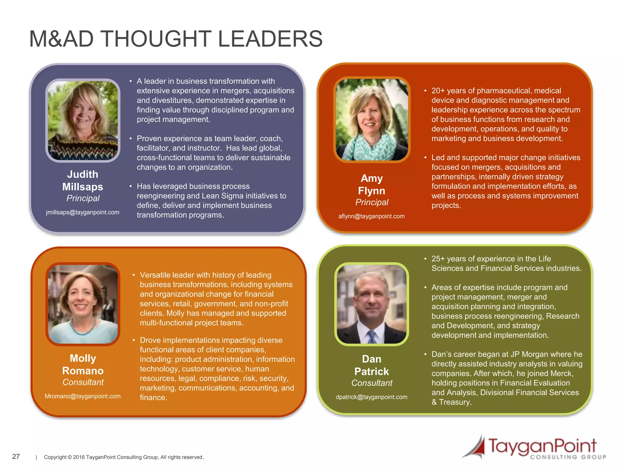 27 | Copyright © 2016 TayganPoint Consulting Group, All rights reserved.
27
M&AD THOUGHT LEADERS
• A leader in business transformation with
extensive experience in mergers, acquisitions
and divestitures, demonstrated expertise in
finding value through disciplined program and
project management.
• Proven experience as team leader, coach,
facilitator, and instructor. Has lead global,
cross-functional teams to deliver sustainable
changes to an organization.
• Has leveraged business process
reengineering and Lean Sigma initiatives to
define, deliver and implement business
transformation programs.
Judith
Millsaps
Principal
jmillsaps@tayganpoint.com
• 20+ years of pharmaceutical, medical
device and diagnostic management and
leadership experience across the spectrum
of business functions from research and
development, operations, and quality to
marketing and business development.
• Led and supported major change initiatives
focused on mergers, acquisitions and
partnerships, internally driven strategy
formulation and implementation efforts, as
well as process and systems improvement
projects.
Amy
Flynn
Principal
aflynn@tayganpoint.com
• 25+ years of experience in the Life
Sciences and Financial Services industries.
• Areas of expertise include program and
project management, merger and
acquisition planning and integration,
business process reengineering, Research
and Development, and strategy
development and implementation.
• Dan’s career began at JP Morgan where he
directly assisted industry analysts in valuing
companies. After which, he joined Merck,
holding positions in Financial Evaluation
and Analysis, Divisional Financial Services
& Treasury.
Dan
Patrick
Consultant
dpatrick@tayganpoint.com
• Versatile leader with history of leading
business transformations, including systems
and organizational change for financial
services, retail, government, and non-profit
clients. Molly has managed and supported
multi-functional project teams.
• Drove implementations impacting diverse
functional areas of client companies,
including: product administration, information
technology, customer service, human
resources, legal, compliance, risk, security,
marketing, communications, accounting, and
finance.
Molly
Romano
Consultant
Mromano@tayganpoint.com
 
