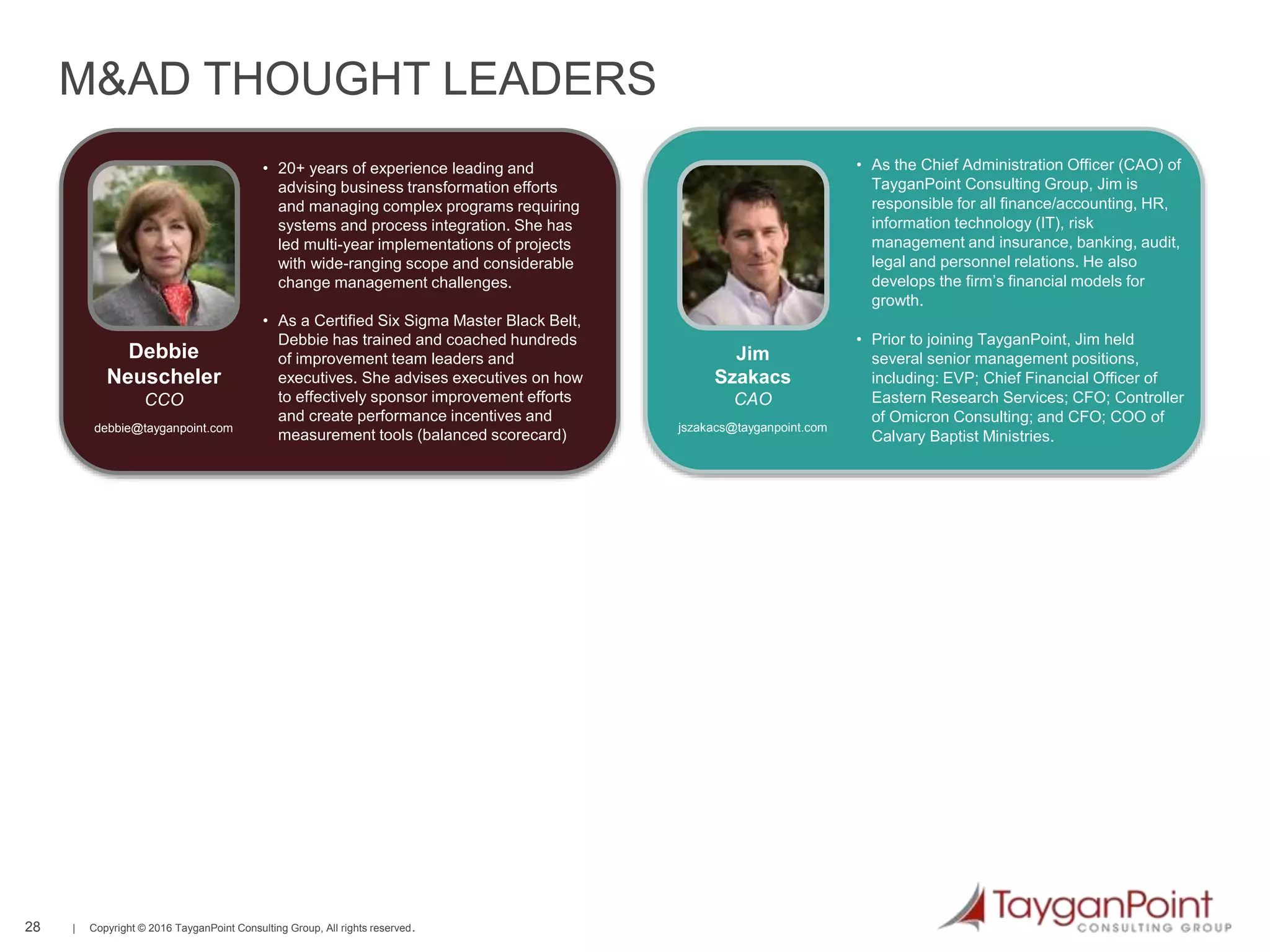 28 | Copyright © 2016 TayganPoint Consulting Group, All rights reserved.
28
M&AD THOUGHT LEADERS
• 20+ years of experience leading and
advising business transformation efforts
and managing complex programs requiring
systems and process integration. She has
led multi-year implementations of projects
with wide-ranging scope and considerable
change management challenges.
• As a Certified Six Sigma Master Black Belt,
Debbie has trained and coached hundreds
of improvement team leaders and
executives. She advises executives on how
to effectively sponsor improvement efforts
and create performance incentives and
measurement tools (balanced scorecard)
Debbie
Neuscheler
CCO
debbie@tayganpoint.com
• As the Chief Administration Officer (CAO) of
TayganPoint Consulting Group, Jim is
responsible for all finance/accounting, HR,
information technology (IT), risk
management and insurance, banking, audit,
legal and personnel relations. He also
develops the firm’s financial models for
growth.
• Prior to joining TayganPoint, Jim held
several senior management positions,
including: EVP; Chief Financial Officer of
Eastern Research Services; CFO; Controller
of Omicron Consulting; and CFO; COO of
Calvary Baptist Ministries.
Jim
Szakacs
CAO
jszakacs@tayganpoint.com
 