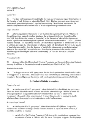 E/CN.4/2006/52/Add.4
página 10
Gender law
26. The Law on Guarantees of Equal Rights for Men and Women and Equal Opportunities in
the Exercise of such Rights was adopted in March 2005. The law represents a very important
step towards guaranteeing women’s equality in the country. Nonetheless, mechanisms for
effective implementation of the law need to be developed at the governmental level.
Legal education
27. After independence, the number of law faculties has significantly grown. Whereas in
Soviet Times there was only one law faculty on the territory of the former Soviet Republic
(the Tajik State University located in Dushanbe), to the Rapporteur’s knowledge there are at
present eight law faculties throughout Tajikistan, and an estimated number of 12,000-13,000 law
students enrolled. The Tajik State National University has a department of international law, and
in addition, envisages the establishment of a human rights sub-department. However, the quality
of legal education suffers from the shortage of qualified professors and an overly theoretical
approach. In August 2005, several educators from law faculties attended a training on the
methodology of human rights education conducted by UNTOP and the OSCE Office in
Tajikistan.
Procedural codes
28. A review of the Civil Procedural, Criminal Procedural and Economic Procedural Codes is
ongoing, in addition to the continuing work on a draft of part III of the Civil Code.
Administrative codex
29. The Rapporteur noted with appreciation that the development of an administrative codex
is being pursued in Tajikistan. The codex would most importantly set up binding administrative
procedures that would provide the citizens with a tool against arbitrary decisions of officials.
E. Conduct of judicial proceedings
Powers of arrest
30. According to article 412, paragraph 5, of the Criminal Procedural Code, the police may
arrest and detain a suspect without an arrest warrant for up to three days. Within 24 hours, the
investigating officer is required to submit a written report on any case of arrest to the
prosecutor’s office, and within a maximum of 48 hours the prosecutor is required to decide
whether to keep the arrested person in detention or order his/her release.
Access to legal counsel
31. According to article 19, paragraph 2, of the Constitution of Tajikistan, everyone is
entitled to the assistance of a legal counsel from the moment of his or her arrest, however, it
should be noted that in practice:
− Article 49 of the Criminal Procedural Code delays this constitutional guarantee from
the moment of arrest to 24 hours after the arrest. Moreover, it appears that in practice
 
