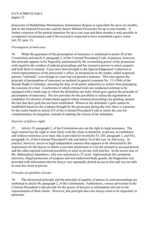E/CN.4/2006/52/Add.4
página 12
prosecutor of Badakhshan Mountainous Autonomous Region or equivalent for up to six months,
and by the General Prosecutor and the Senior Military Prosecutor for up to nine months. A
further extension of the pretrial detention for up to one year and three months is only possible in
exceptional circumstances and if the accused is suspected to have committed a grave crime
(art. 92, para. 2).
Presumption of innocence
36. While the guarantee of the presumption of innocence is enshrined in article 20 of the
Constitution and article 8, paragraph 2, of the Criminal Procedural Code, in practice, however,
this principle appears to be frequently undermined by the overarching power of the prosecutor
with regard to the conduct of judicial proceedings and his excessive powers to arrest suspects
and hold them in remand. Cases have been brought to the Special Rapporteur’s attention in
which representatives of the prosecutor’s office, in declarations to the media, called suspected
persons “criminals” even though no court had yet passed a sentence. This runs against the
principle of presumption of innocence as outlined in general comment No. 13 (1984) of the
Human Rights Committee, stressing the duty of all public authorities to refrain from prejudging
the outcome of a trial. Courtrooms in which criminal trials are conducted continue to be
equipped with a metal cage in which the defendants are held, which goes against the principle of
presumption of innocence. The law provides for the possibility to refuse the registration as
candidates for election of individuals against whom criminal proceedings are pending, despite
the fact that their guilt has not been established. Wherever the defendant’s guilt cannot be
established based on the evidence brought by the prosecutor during the trial, there is a practice
by the courts based on article 233 of the Criminal Procedural Code to return the case for
complementary investigation, instead of ordering the release of the defendant.
Exercise of defence rights
37. Article 19, paragraph 2, of the Constitution sets out the right to legal assistance. The
legal counsel has the right to meet freely with the client in detention, in person, in confidence
and without restriction as to time; this is provided for in articles 53, 203, paragraph 1, and 412,
paragraph 18, of the Criminal Procedural Code and article 10 of the Law on Advocacy. In
practice, however, access to legal independent counsel often appears to be obstructed by the
requirement for the lawyer to obtain a one-time permission to visit the arrested or accused person
and the often reported restricted possibility to meet in private with him/her. In the recent case of
Mr. Mahmadruzi Iskandarov, who was sentenced to 23 years’ imprisonment for corruption,
terrorism, illegal possession of weapons and non-authorized body guards, the Rapporteur was
provided with information that his lawyer was repeatedly denied access to him and was not able
to meet his client in private.
Principle of equalities of arms
38. The adversarial principle and the principle of equality of parties in court proceedings are
enshrined in article 88, paragraph 2, of the Constitution. Furthermore, various provisions in the
Criminal Procedural Code provide for the access of lawyers to information relevant to the
representation of their clients. However, this principle does not always seem to be requested, in
particular:
 