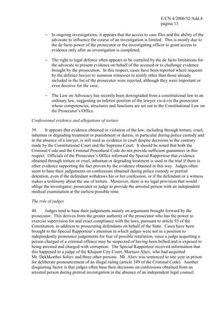 E/CN.4/2006/52/Add.4
página 13
− In ongoing investigations, it appears that the access to case files and the ability of the
advocate to influence the course of an investigation is limited. This is mostly due to
the de facto power of the prosecutor or the investigating officer to grant access to
evidence only after an investigation is completed;
− The right to legal defence often appears to be curtailed by the de facto limitations for
the advocate to present evidence on behalf of the accused or to challenge evidence
brought by the prosecution. In this respect, cases have been reported where requests
by the defence lawyer to summon witnesses to testify other than those already
included in the list of the prosecutor were rejected, although they were important or
even decisive for the case;
− The Law on Advocacy has recently been downgraded from a constitutional law to an
ordinary law, suggesting an inferior position of the lawyer vis-à-vis the prosecutor
whose competencies, structures and functions are set out in the Constitutional Law on
the Prosecutor’s Office.
Confessional evidence and allegations of torture
39. It appears that evidence obtained in violation of the law, including through torture, cruel,
inhuman or degrading treatment or punishment or duress, in particular during police custody and
in the absence of a lawyer, is still used as evidence in court despite decisions to the contrary
made by the Constitutional Court and the Supreme Court. It should be noted that both the
Criminal Code and the Criminal Procedural Code do not provide sufficient guarantees in this
respect. Officials of the Prosecutor’s Office informed the Special Rapporteur that evidence
obtained through torture or cruel, inhuman or degrading treatment is used in the trial if there is
other evidence supporting the fact proven by the evidence obtained in this way. Judges often
seem to base their judgements on confessions obtained during police custody or pretrial
detention, even if the defendant withdraws his or her confession, or if the defendant or a witness
makes a testimony about the use of torture. Moreover, there is no legal provision that would
oblige the investigator, prosecutor or judge to provide the arrested person with an independent
medical examination at the earliest possible time.
The role of judges
40. Judges tend to base their judgements mainly on arguments brought forward by the
prosecutor. This derives from the greater authority of the prosecutor who has the power to
exercise supervision for and exact compliance with the laws, pursuant to article 93 of the
Constitution, in addition to prosecuting defendants on behalf of the State. Cases have been
brought to the Special Rapporteur’s attention in which judges were not in a position to
independently pronounce judgements for fear of possible retaliation, since a judge acquitting a
person charged of a criminal offence may be suspected of having been bribed and is exposed to
being arrested and charged with corruption. The Special Rapporteur received information that
this happened to a judge of the Khujant City Court, Murtazo Aliev, who had acquitted
Mr. Dekhkonboi Soliev and three other persons. Mr. Aliev was sentenced to one year in prison
for deliberate pronouncement of an illegal ruling (article 349 of the Criminal Code). Another
disquieting factor is that judges often base their decisions on confessions obtained from an
arrested person during pretrial investigation in the absence of an independent legal counsel.
 