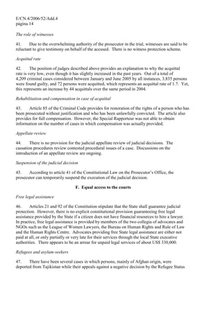 E/CN.4/2006/52/Add.4
página 14
The role of witnesses
41. Due to the overwhelming authority of the prosecutor in the trial, witnesses are said to be
reluctant to give testimony on behalf of the accused. There is no witness protection scheme.
Acquittal rate
42. The position of judges described above provides an explanation to why the acquittal
rate is very low, even though it has slightly increased in the past years. Out of a total of
4,209 criminal cases considered between January and June 2005 by all instances, 3,835 persons
were found guilty, and 72 persons were acquitted, which represents an acquittal rate of 1.7. Yet,
this represents an increase by 44 acquittals over the same period in 2004.
Rehabilitation and compensation in case of acquittal
43. Article 85 of the Criminal Code provides for restoration of the rights of a person who has
been prosecuted without justification and who has been unlawfully convicted. The article also
provides for full compensation. However, the Special Rapporteur was not able to obtain
information on the number of cases in which compensation was actually provided.
Appellate review
44. There is no provision for the judicial appellate review of judicial decisions. The
cassation procedures review contested procedural issues of a case. Discussions on the
introduction of an appellate review are ongoing.
Suspension of the judicial decision
45. According to article 41 of the Constitutional Law on the Prosecutor’s Office, the
prosecutor can temporarily suspend the execution of the judicial decision.
F. Equal access to the courts
Free legal assistance
46. Articles 21 and 92 of the Constitution stipulate that the State shall guarantee judicial
protection. However, there is no explicit constitutional provision guaranteeing free legal
assistance provided by the State if a citizen does not have financial resources to hire a lawyer.
In practice, free legal assistance is provided by members of the two collegia of advocates and
NGOs such as the League of Women Lawyers, the Bureau on Human Rights and Rule of Law
and the Human Rights Centre. Advocates providing free State legal assistance are either not
paid at all, or only partially or very late for their services through the local State executive
authorities. There appears to be an arrear for unpaid legal services of about US$ 330,000.
Refugees and asylum-seekers
47. There have been several cases in which persons, mainly of Afghan origin, were
deported from Tajikistan while their appeals against a negative decision by the Refugee Status
 