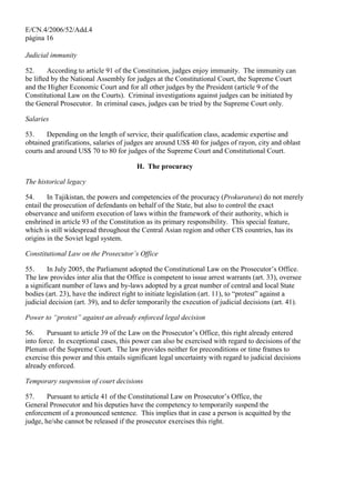 E/CN.4/2006/52/Add.4
página 16
Judicial immunity
52. According to article 91 of the Constitution, judges enjoy immunity. The immunity can
be lifted by the National Assembly for judges at the Constitutional Court, the Supreme Court
and the Higher Economic Court and for all other judges by the President (article 9 of the
Constitutional Law on the Courts). Criminal investigations against judges can be initiated by
the General Prosecutor. In criminal cases, judges can be tried by the Supreme Court only.
Salaries
53. Depending on the length of service, their qualification class, academic expertise and
obtained gratifications, salaries of judges are around US$ 40 for judges of rayon, city and oblast
courts and around US$ 70 to 80 for judges of the Supreme Court and Constitutional Court.
H. The procuracy
The historical legacy
54. In Tajikistan, the powers and competencies of the procuracy (Prokuratura) do not merely
entail the prosecution of defendants on behalf of the State, but also to control the exact
observance and uniform execution of laws within the framework of their authority, which is
enshrined in article 93 of the Constitution as its primary responsibility. This special feature,
which is still widespread throughout the Central Asian region and other CIS countries, has its
origins in the Soviet legal system.
Constitutional Law on the Prosecutor’s Office
55. In July 2005, the Parliament adopted the Constitutional Law on the Prosecutor’s Office.
The law provides inter alia that the Office is competent to issue arrest warrants (art. 33), oversee
a significant number of laws and by-laws adopted by a great number of central and local State
bodies (art. 23), have the indirect right to initiate legislation (art. 11), to “protest” against a
judicial decision (art. 39), and to defer temporarily the execution of judicial decisions (art. 41).
Power to “protest” against an already enforced legal decision
56. Pursuant to article 39 of the Law on the Prosecutor’s Office, this right already entered
into force. In exceptional cases, this power can also be exercised with regard to decisions of the
Plenum of the Supreme Court. The law provides neither for preconditions or time frames to
exercise this power and this entails significant legal uncertainty with regard to judicial decisions
already enforced.
Temporary suspension of court decisions
57. Pursuant to article 41 of the Constitutional Law on Prosecutor’s Office, the
General Prosecutor and his deputies have the competency to temporarily suspend the
enforcement of a pronounced sentence. This implies that in case a person is acquitted by the
judge, he/she cannot be released if the prosecutor exercises this right.
 