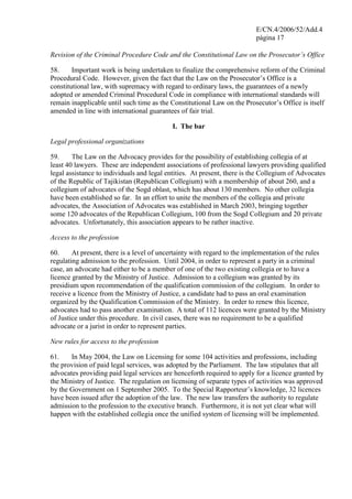 E/CN.4/2006/52/Add.4
página 17
Revision of the Criminal Procedure Code and the Constitutional Law on the Prosecutor’s Office
58. Important work is being undertaken to finalize the comprehensive reform of the Criminal
Procedural Code. However, given the fact that the Law on the Prosecutor’s Office is a
constitutional law, with supremacy with regard to ordinary laws, the guarantees of a newly
adopted or amended Criminal Procedural Code in compliance with international standards will
remain inapplicable until such time as the Constitutional Law on the Prosecutor’s Office is itself
amended in line with international guarantees of fair trial.
I. The bar
Legal professional organizations
59. The Law on the Advocacy provides for the possibility of establishing collegia of at
least 40 lawyers. These are independent associations of professional lawyers providing qualified
legal assistance to individuals and legal entities. At present, there is the Collegium of Advocates
of the Republic of Tajikistan (Republican Collegium) with a membership of about 260, and a
collegium of advocates of the Sogd oblast, which has about 130 members. No other collegia
have been established so far. In an effort to unite the members of the collegia and private
advocates, the Association of Advocates was established in March 2003, bringing together
some 120 advocates of the Republican Collegium, 100 from the Sogd Collegium and 20 private
advocates. Unfortunately, this association appears to be rather inactive.
Access to the profession
60. At present, there is a level of uncertainty with regard to the implementation of the rules
regulating admission to the profession. Until 2004, in order to represent a party in a criminal
case, an advocate had either to be a member of one of the two existing collegia or to have a
licence granted by the Ministry of Justice. Admission to a collegium was granted by its
presidium upon recommendation of the qualification commission of the collegium. In order to
receive a licence from the Ministry of Justice, a candidate had to pass an oral examination
organized by the Qualification Commission of the Ministry. In order to renew this licence,
advocates had to pass another examination. A total of 112 licences were granted by the Ministry
of Justice under this procedure. In civil cases, there was no requirement to be a qualified
advocate or a jurist in order to represent parties.
New rules for access to the profession
61. In May 2004, the Law on Licensing for some 104 activities and professions, including
the provision of paid legal services, was adopted by the Parliament. The law stipulates that all
advocates providing paid legal services are henceforth required to apply for a licence granted by
the Ministry of Justice. The regulation on licensing of separate types of activities was approved
by the Government on 1 September 2005. To the Special Rapporteur’s knowledge, 32 licences
have been issued after the adoption of the law. The new law transfers the authority to regulate
admission to the profession to the executive branch. Furthermore, it is not yet clear what will
happen with the established collegia once the unified system of licensing will be implemented.
 