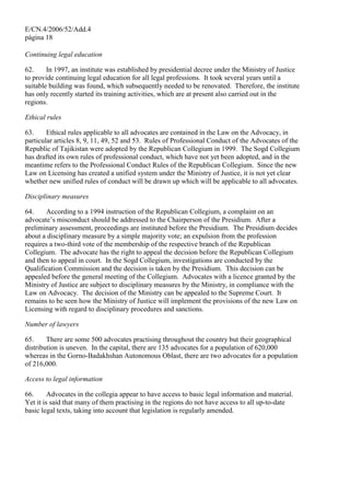 E/CN.4/2006/52/Add.4
página 18
Continuing legal education
62. In 1997, an institute was established by presidential decree under the Ministry of Justice
to provide continuing legal education for all legal professions. It took several years until a
suitable building was found, which subsequently needed to be renovated. Therefore, the institute
has only recently started its training activities, which are at present also carried out in the
regions.
Ethical rules
63. Ethical rules applicable to all advocates are contained in the Law on the Advocacy, in
particular articles 8, 9, 11, 49, 52 and 53. Rules of Professional Conduct of the Advocates of the
Republic of Tajikistan were adopted by the Republican Collegium in 1999. The Sogd Collegium
has drafted its own rules of professional conduct, which have not yet been adopted, and in the
meantime refers to the Professional Conduct Rules of the Republican Collegium. Since the new
Law on Licensing has created a unified system under the Ministry of Justice, it is not yet clear
whether new unified rules of conduct will be drawn up which will be applicable to all advocates.
Disciplinary measures
64. According to a 1994 instruction of the Republican Collegium, a complaint on an
advocate’s misconduct should be addressed to the Chairperson of the Presidium. After a
preliminary assessment, proceedings are instituted before the Presidium. The Presidium decides
about a disciplinary measure by a simple majority vote; an expulsion from the profession
requires a two-third vote of the membership of the respective branch of the Republican
Collegium. The advocate has the right to appeal the decision before the Republican Collegium
and then to appeal in court. In the Sogd Collegium, investigations are conducted by the
Qualification Commission and the decision is taken by the Presidium. This decision can be
appealed before the general meeting of the Collegium. Advocates with a licence granted by the
Ministry of Justice are subject to disciplinary measures by the Ministry, in compliance with the
Law on Advocacy. The decision of the Ministry can be appealed to the Supreme Court. It
remains to be seen how the Ministry of Justice will implement the provisions of the new Law on
Licensing with regard to disciplinary procedures and sanctions.
Number of lawyers
65. There are some 500 advocates practising throughout the country but their geographical
distribution is uneven. In the capital, there are 135 advocates for a population of 620,000
whereas in the Gorno-Badakhshan Autonomous Oblast, there are two advocates for a population
of 216,000.
Access to legal information
66. Advocates in the collegia appear to have access to basic legal information and material.
Yet it is said that many of them practising in the regions do not have access to all up-to-date
basic legal texts, taking into account that legislation is regularly amended.
 