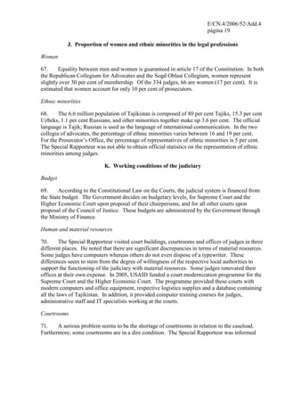 E/CN.4/2006/52/Add.4
página 19
J. Proportion of women and ethnic minorities in the legal professions
Women
67. Equality between men and women is guaranteed in article 17 of the Constitution. In both
the Republican Collegium for Advocates and the Sogd Oblast Collegium, women represent
slightly over 30 per cent of membership. Of the 334 judges, 66 are women (17 per cent). It is
estimated that women account for only 10 per cent of prosecutors.
Ethnic minorities
68. The 6.6 million population of Tajikistan is composed of 80 per cent Tajiks, 15.3 per cent
Uzbeks, 1.1 per cent Russians, and other minorities together make up 3.6 per cent. The official
language is Tajik; Russian is used as the language of international communication. In the two
collegia of advocates, the percentage of ethnic minorities varies between 16 and 19 per cent.
For the Prosecutor’s Office, the percentage of representatives of ethnic minorities is 5 per cent.
The Special Rapporteur was not able to obtain official statistics on the representation of ethnic
minorities among judges.
K. Working conditions of the judiciary
Budget
69. According to the Constitutional Law on the Courts, the judicial system is financed from
the State budget. The Government decides on budgetary levels, for Supreme Court and the
Higher Economic Court upon proposal of their chairpersons, and for all other courts upon
proposal of the Council of Justice. These budgets are administered by the Government through
the Ministry of Finance.
Human and material resources
70. The Special Rapporteur visited court buildings, courtrooms and offices of judges in three
different places. He noted that there are significant discrepancies in terms of material resources.
Some judges have computers whereas others do not even dispose of a typewriter. These
differences seem to stem from the degree of willingness of the respective local authorities to
support the functioning of the judiciary with material resources. Some judges renovated their
offices at their own expense. In 2005, USAID funded a court modernization programme for the
Supreme Court and the Higher Economic Court. The programme provided these courts with
modern computers and office equipment, respective logistics supplies and a database containing
all the laws of Tajikistan. In addition, it provided computer training courses for judges,
administrative staff and IT specialists working at the courts.
Courtrooms
71. A serious problem seems to be the shortage of courtrooms in relation to the caseload.
Furthermore, some courtrooms are in a dire condition. The Special Rapporteur was informed
 