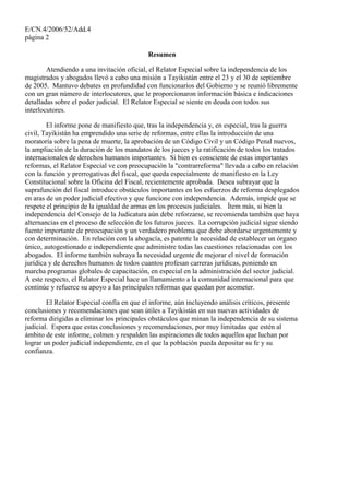 E/CN.4/2006/52/Add.4
página 2
Resumen
Atendiendo a una invitación oficial, el Relator Especial sobre la independencia de los
magistrados y abogados llevó a cabo una misión a Tayikistán entre el 23 y el 30 de septiembre
de 2005. Mantuvo debates en profundidad con funcionarios del Gobierno y se reunió libremente
con un gran número de interlocutores, que le proporcionaron información básica e indicaciones
detalladas sobre el poder judicial. El Relator Especial se siente en deuda con todos sus
interlocutores.
El informe pone de manifiesto que, tras la independencia y, en especial, tras la guerra
civil, Tayikistán ha emprendido una serie de reformas, entre ellas la introducción de una
moratoria sobre la pena de muerte, la aprobación de un Código Civil y un Código Penal nuevos,
la ampliación de la duración de los mandatos de los jueces y la ratificación de todos los tratados
internacionales de derechos humanos importantes. Si bien es consciente de estas importantes
reformas, el Relator Especial ve con preocupación la "contrarreforma" llevada a cabo en relación
con la función y prerrogativas del fiscal, que queda especialmente de manifiesto en la Ley
Constitucional sobre la Oficina del Fiscal, recientemente aprobada. Desea subrayar que la
suprafunción del fiscal introduce obstáculos importantes en los esfuerzos de reforma desplegados
en aras de un poder judicial efectivo y que funcione con independencia. Además, impide que se
respete el principio de la igualdad de armas en los procesos judiciales. Ítem más, si bien la
independencia del Consejo de la Judicatura aún debe reforzarse, se recomienda también que haya
alternancias en el proceso de selección de los futuros jueces. La corrupción judicial sigue siendo
fuente importante de preocupación y un verdadero problema que debe abordarse urgentemente y
con determinación. En relación con la abogacía, es patente la necesidad de establecer un órgano
único, autogestionado e independiente que administre todas las cuestiones relacionadas con los
abogados. El informe también subraya la necesidad urgente de mejorar el nivel de formación
jurídica y de derechos humanos de todos cuantos profesan carreras jurídicas, poniendo en
marcha programas globales de capacitación, en especial en la administración del sector judicial.
A este respecto, el Relator Especial hace un llamamiento a la comunidad internacional para que
continúe y refuerce su apoyo a las principales reformas que quedan por acometer.
El Relator Especial confía en que el informe, aún incluyendo análisis críticos, presente
conclusiones y recomendaciones que sean útiles a Tayikistán en sus nuevas actividades de
reforma dirigidas a eliminar los principales obstáculos que minan la independencia de su sistema
judicial. Espera que estas conclusiones y recomendaciones, por muy limitadas que estén al
ámbito de este informe, colmen y respalden las aspiraciones de todos aquellos que luchan por
lograr un poder judicial independiente, en el que la población pueda depositar su fe y su
confianza.
 