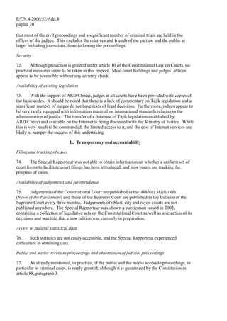 E/CN.4/2006/52/Add.4
página 20
that most of the civil proceedings and a significant number of criminal trials are held in the
offices of the judges. This excludes the relatives and friends of the parties, and the public at
large, including journalists, from following the proceedings.
Security
72. Although protection is granted under article 10 of the Constitutional Law on Courts, no
practical measures seem to be taken in this respect. Most court buildings and judges’ offices
appear to be accessible without any security check.
Availability of existing legislation
73. With the support of ARD/Checci, judges at all courts have been provided with copies of
the basic codes. It should be noted that there is a lack of commentary on Tajik legislation and a
significant number of judges do not have texts of legal decisions. Furthermore, judges appear to
be very rarely equipped with information material on international standards relating to the
administration of justice. The transfer of a database of Tajik legislation established by
ARD/Checci and available on the Internet is being discussed with the Ministry of Justice. While
this is very much to be commended, the limited access to it, and the cost of Internet services are
likely to hamper the success of this undertaking.
L. Transparency and accountability
Filing and tracking of cases
74. The Special Rapporteur was not able to obtain information on whether a uniform set of
court forms to facilitate court filings has been introduced, and how courts are tracking the
progress of cases.
Availability of judgements and jurisprudence
75. Judgements of the Constitutional Court are published in the Akhbori Majlisi Oli
(News of the Parliament) and those of the Supreme Court are published in the Bulletin of the
Supreme Court every three months. Judgements of oblast, city and rayon courts are not
published anywhere. The Special Rapporteur was shown a publication issued in 2002,
containing a collection of legislative acts on the Constitutional Court as well as a selection of its
decisions and was told that a new edition was currently in preparation.
Access to judicial statistical data
76. Such statistics are not easily accessible, and the Special Rapporteur experienced
difficulties in obtaining data.
Public and media access to proceedings and observation of judicial proceedings
77. As already mentioned, in practice, of the public and the media access to proceedings, in
particular in criminal cases, is rarely granted, although it is guaranteed by the Constitution in
article 88, paragraph 3.
 