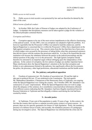 E/CN.4/2006/52/Add.4
página 21
Public access to trial records
78. Public access to trial records is not protected by law and can therefore be denied by the
chair of the court.
Ethical norms of judicial conduct
79. In October 2004, the Codex of Honour of Judges was adopted by the Conference of
Judges. It stipulates that disciplinary measures can be taken against a judge for the violation of
the ethical principles contained therein.
Corruption and bribery
80. Corruption appears to be one of the most serious impediments to the effective functioning
of the judicial system. In July 2005, a law on corruption was adopted to fight this problem. It is
however regrettable that the Prosecutor’s Office was tasked to lead this endeavour, and the
Special Rapporteur is concerned that it is within the Prosecutor’s Office that a department on the
fight against corruption was set up. This concern stems from the fact that there have been cases,
in which judges were accused by the procuracy of taking bribes when they pronounced sentences
that did not concur with the sentence the prosecutor asked for. It is thus to be feared that the new
institution will increase the imbalance between the parties in the judicial proceedings and the
inferior position of the judge vis-à-vis the prosecutor. The fight against corruption should
therefore be entrusted to an impartial organ without infringing upon the independence of the
judiciary. In the context of corruption, the low salaries of judges are another important factor.
Many interlocutors drew the Special Rapporteur’s attention to the fact that corruption and
bribery is not a phenomenon limited to the judiciary, but significantly affects the Government,
the police, the procuracy, other legal professions, educational institutions and the health sector.
M. The judiciary and political opposition
81. Freedom of expression (art. 30), freedom of association (art. 28) and the right to
take part in political life (art. 27) are enshrined in the Constitution. The trial against
Mr. Mahmadruzi Iskandarov, Chairperson of the Democratic Party of Tajikistan, was ongoing
while the Special Rapporteur was visiting the country. On 5 October 2005, Mr. Iskandarov was
sentenced to 23 years’ imprisonment. While the Special Rapporteur does not wish to judge
about the adequacy of the sentence, he is nonetheless concerned about information obtained
from different sources indicating that Mr. Iskandarov had been illegally transferred from the
Russian Federation to Tajikistan and that allegedly evidence used during the trial had been
exerted by torture.
N. Juvenile justice
82. In Tajikistan, 52 per cent of the population is under 19 years of age. In this context, the
fact that the country does not have a separate juvenile justice system is of great concern. At
present, there are two specific guarantees for minors in Tajik legislation: firstly, the mandatory
presence of a defence lawyer at trials, and secondly, the mandatory presence of a pedagogue
during any investigative action. The Special Rapporteur was informed that the crime rate for
 