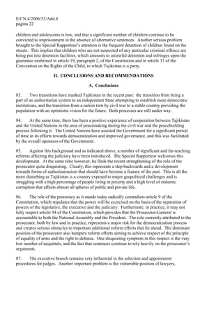 E/CN.4/2006/52/Add.4
página 22
children and adolescents is low, and that a significant number of children continue to be
convicted to imprisonment in the absence of alternative sentences. Another serious problem
brought to the Special Rapporteur’s attention is the frequent detention of children found on the
streets. This implies that children who are not suspected of any particular criminal offence are
being put into detention facilities, which amounts to unlawful detention and infringes upon the
guarantee enshrined in article 19, paragraph 2, of the Constitution and in article 37 of the
Convention on the Rights of the Child, to which Tajikistan is a party.
II. CONCLUSIONS AND RECOMMENDATIONS
A. Conclusions
83. Two transitions have marked Tajikistan in the recent past: the transition from being a
part of an authoritarian system to an independent State attempting to establish more democratic
institutions, and the transition from a nation torn by civil war to a stable country providing the
population with an optimistic vision for the future. Both processes are still under way.
84. At the same time, there has been a positive experience of cooperation between Tajikistan
and the United Nations in the area of peacemaking during the civil war and the peacebuilding
process following it. The United Nations have assisted the Government for a significant period
of time in its efforts towards democratization and improved governance, and this was facilitated
by the overall openness of the Government.
85. Against this background and as indicated above, a number of significant and far-reaching
reforms affecting the judiciary have been introduced. The Special Rapporteur welcomes this
development. At the same time however, he finds the recent strengthening of the role of the
prosecutor quite disquieting. Clearly, this represents a step backwards and a development
towards forms of authoritarianism that should have become a feature of the past. This is all the
more disturbing as Tajikistan is a country exposed to major geopolitical challenges and is
struggling with a high percentage of people living in poverty and a high level of endemic
corruption that affects almost all spheres of public and private life.
86. The role of the procuracy as it stands today radically contradicts article 9 of the
Constitution, which stipulates that the power will be exercised on the basis of the separation of
powers of the legislative, the executive and the judiciary. Furthermore, in practice, it may not
fully respect article 94 of the Constitution, which provides that the Prosecutor-General is
accountable to both the National Assembly and the President. The role currently attributed to the
prosecutor, both by law and in practice, represents a major risk for the democratization process
and creates serious obstacles to important additional reform efforts that lie ahead. The dominant
position of the prosecutor also hampers reform efforts aiming to achieve respect of the principle
of equality of arms and the right to defence. One disquieting symptom in this respect is the very
low number of acquittals, and the fact that sentences continue to rely heavily on the prosecutor’s
arguments.
87. The executive branch remains very influential in the selection and appointment
procedures for judges. Another important problem is the vulnerable position of lawyers,
 