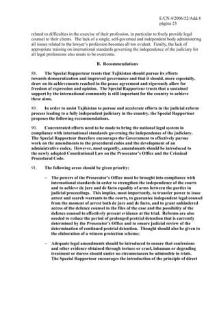 E/CN.4/2006/52/Add.4
página 23
related to difficulties in the exercise of their profession, in particular to freely provide legal
counsel to their clients. The lack of a single, self-governed and independent body administering
all issues related to the lawyer’s profession becomes all too evident. Finally, the lack of
appropriate training on international standards governing the independence of the judiciary for
all legal professions also needs to be overcome.
B. Recommendations
88. The Special Rapporteur trusts that Tajikistan should pursue its efforts
towards democratization and improved governance and that it should, more especially,
draw on its achievements reached in the peace agreement and rigorously allow for
freedom of expression and opinion. The Special Rapporteur trusts that a sustained
support by the international community is still important for the country to achieve
these aims.
89. In order to assist Tajikistan to pursue and accelerate efforts in the judicial reform
process leading to a fully independent judiciary in the country, the Special Rapporteur
proposes the following recommendations.
90. Concentrated efforts need to be made to bring the national legal system in
compliance with international standards governing the independence of the judiciary.
The Special Rapporteur therefore encourages the Government to effectively pursue
work on the amendments to the procedural codes and the development of an
administrative codex. However, most urgently, amendments should be introduced to
the newly adopted Constitutional Law on the Prosecutor’s Office and the Criminal
Procedural Code.
91. The following areas should be given priority:
− The powers of the Prosecutor’s Office must be brought into compliance with
international standards in order to strengthen the independence of the courts
and to achieve de jure and de facto equality of arms between the parties in
judicial proceedings. This implies, most importantly, to transfer power to issue
arrest and search warrants to the courts, to guarantee independent legal counsel
from the moment of arrest both de jure and de facto, and to grant unhindered
access of the defence counsel to the files of the case and the possibility of the
defence counsel to effectively present evidence at the trial. Reforms are also
needed to reduce the period of prolonged pretrial detention that is currently
determined by the Prosecutor’s Office and to ensure judicial review of the
determination of continued pretrial detention. Thought should also be given to
the elaboration of a witness protection scheme;
− Adequate legal amendments should be introduced to ensure that confessions
and other evidence obtained through torture or cruel, inhuman or degrading
treatment or duress should under no circumstances be admissible in trials.
The Special Rapporteur encourages the introduction of the principle of direct
 