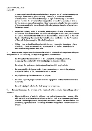 E/CN.4/2006/52/Add.4
página 24
evidence against the background of today’s frequent use of confessions exhorted
by illegal means during police custody. Moreover, a provision should be
introduced that renunciation of the right to legal assistance by an arrested
person requires the presence of an independent counsel who explains to him or
her the consequences of such action. Guarantees providing for the presumption
of innocence need to be strengthened, which includes the banning of metal cages
from courtrooms;
− Tajikistan urgently needs to develop a juvenile justice system that complies to
the relevant provisions of the Convention on the Rights of the Child, as well as of
the United Nations Standard Minimum Rules for the Administration of Juvenile
Justice (the Beijing Rules) and the United Nations Guidelines for the Prevention
of Juvenile Delinquency (the Riyadh Guidelines);
− Military courts should not have jurisdiction over cases other than those related
to military crimes, nor should they be competent to conduct proceedings in
which one of the parties is a civilian.
92. In order to strengthen the institutional structures and mechanisms guaranteeing the
independence of the judiciary, the Special Rapporteur recommends:
− To strengthen the independence of the Council of Justice by, inter alia,
increasing the number of well-trained judges in its composition;
− To entrust the judiciary with the administration of its own budget;
− To conduct objectively assessed written examinations as part of the selection
procedure leading to the recommendation of judges;
− To progressively extend the tenure of judges;
− To better support judges in terms of office equipment and relevant information
materials;
− To review judges’ salaries for their progressive increase.
93. In order to address the problem of the weak role of lawyers, the Special Rapporteur
suggests:
− The establishment of a single, self-governed body with compulsory membership,
which would administer issues related to the bar such as access to the profession,
removal from the profession, disciplinary measures, respect for ethical rules and
continuing legal education. This body should be independent from the executive
branch;
 
