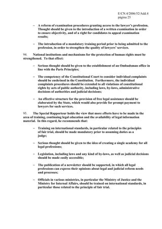 E/CN.4/2006/52/Add.4
página 25
− A reform of examination procedures granting access to the lawyer’s profession.
Thought should be given to the introduction of a written examination in order
to ensure objectivity, and of a right for candidates to appeal examination
results;
− The introduction of a mandatory training period prior to being admitted to the
profession, in order to strengthen the quality of lawyers’ services.
94. National institutions and mechanisms for the protection of human rights must be
strengthened. To that effect:
− Serious thought should be given to the establishment of an Ombudsman office in
line with the Paris Principles;
− The competency of the Constitutional Court to consider individual complaints
should be enshrined in the Constitution. Furthermore, the individual
complaints procedures should be extended to all violations of constitutional
rights by acts of public authority, including laws, by-laws, administrative
decisions of authorities and judicial decisions;
− An effective structure for the provision of free legal assistance should be
elaborated by the State, which would also provide for prompt payment to
lawyers for such services.
95. The Special Rapporteur holds the view that more efforts have to be made in the
area of training, continuing legal education and the availability of legal information
material. In this regard, he recommends that:
− Training on international standards, in particular related to the principles
of fair trial, should be made mandatory prior to assuming duties as a
judge;
− Serious thought should be given to the idea of creating a single academy for all
legal professions;
− Legislation, including laws and any kind of by-laws, as well as judicial decisions
should be made easily accessible;
− The publication of a newsletter should be supported, in which all legal
professions can express their opinions about legal and judicial reform needs
and processes;
− Officials in various ministries, in particular the Ministry of Justice and the
Ministry for Internal Affairs, should be trained on international standards, in
particular those related to the principle of fair trial.
 