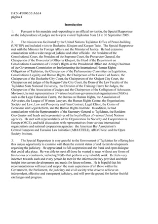 E/CN.4/2006/52/Add.4
página 4
Introduction
1. Pursuant to his mandate and responding to an official invitation, the Special Rapporteur
on the independence of judges and lawyers visited Tajikistan from 23 to 30 September 2005.
2. The mission was facilitated by the United Nations Tajikistan Office of Peace-building
(UNTOP) and included visits to Dushanbe, Khujant and Kurgan-Tube. The Special Rapporteur
met with the Minister for Foreign Affairs and the Minister of Justice. He had extensive
consultations with a wide range of judicial and other officials: the President of the
Constitutional Court, the President of the Supreme Court, the Prosecutor General, the
Chairperson of the Prosecutor’s Office in Khujant, the Head of the Department on
Constitutional Guarantees of Citizen’s Rights at the Presidential Office and Acting Chairman
of the Government Commission on Implementing the International Human Rights
Obligations of Tajikistan, the Chairperson of the Parliamentary Committee on Legislation,
Constitutional Legality and Human Rights, the Chairperson of the Council of Justice, the
Chairperson of the Dushanbe City Court, the Chairperson of the Khujant City Court, the
Chairperson and judges of the Kurgan-Tube City Court, the Dean of the Law Faculty of the
Tajikistan State National University, the Director of the Training Centre for Judges, the
Chairperson of the Association of Judges and the Chairperson of the Collegium of Advocates.
Moreover, he met representatives of various local non-governmental organizations (NGOs)
such as the Legal Education Centre, the Bureau on Human Rights, the Association of
Advocates, the League of Women Lawyers, the Human Rights Centre, the Organisations
Society and Law, Law and Prosperity and Firm Contract, Legal Clinic, the Centre of
Economic and Legal Reform, and the Human Rights Institute. In addition, he had
consultations with the Representative of the Secretary-General to Tajikistan, the Resident
Coordinator and heads and representatives of the local offices of various United Nations
agencies. He met with representatives of the Organization for Security and Cooperation in
Europe (OSCE), and held discussions with representatives from various international
organizations and national cooperation agencies: the American Bar Association’s
Central European and Eurasian Law Initiative (ABA/CEELI), ARD/Checci and the Open
Society Institute.
3. The Special Rapporteur is very grateful to the Government of Tajikistan for offering him
this unique opportunity to examine with them the current status of and recent developments
regarding the judiciary. He appreciated its full cooperation and the frank and open dialogue
that could take place. He was able to meet all those he wanted to meet without any forms of
limitations or constraints, including NGOs that perform very valuable work. He feels very
indebted towards each and every person he met for the information they provided and their
insight into current developments and needs for future reforms. He is hopeful that his
recommendations will meet and support the main aspirations of all those within the
Government, the Parliament, the judiciary and civil society who strive to achieve an
independent, effective and transparent judiciary, and will provide ground for further fruitful
exchanges and progress.
 