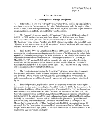 E/CN.4/2006/52/Add.4
página 5
I. MAIN FINDINGS
A. General political and legal background
4. Independence in 1991 was followed by a six-year civil war. In 1997, a peace accord was
concluded between the Government and the United Tajik Opposition under the auspices of the
United Nations, which was implemented by 2000. Under the peace agreement, 30 per cent of the
government positions had to be allocated to the Tajik Opposition.
5. Mr. Emomali Rakhmonov was elected President of Tajikistan in 1994 and re-elected
in 1999. In 2003, a referendum was passed that allowed Mr. Rakhmonov to run for two
more consecutive seven-year terms after his present term expires in 2006. Consequently,
Mr. Rakhmonov could serve as President until 2020, which would make a total term of 25 years.
This must be seen as contrary to article 65, paragraph 42, of the Constitution which provides for
only two consecutive terms of seven years.
6. From 1994 to 1997, the United Nations Mission of Observers in Tajikistan (UNMOT)
monitored the ceasefire agreement between the Government of Tajikistan and the United Tajik
Opposition. Following the signing of the peace agreement in 1997, the UNMOT mandate was
expanded to help monitor its implementation. Following the withdrawal of UNMOT, in
May 2000, UNTOP was established, with the mandate, inter alia, to strengthen democratic
institutions and conflict prevention mechanisms, promote the rule of law and contribute to
building national capacities in the area of human rights. Thus, Tajikistan has a long-standing
and positive relationship with the United Nations.
7. The Constitution enshrines that the Republic of Tajikistan is a sovereign, democratic,
law-governed, secular and unitary State that recognizes the inviolability of human rights
and freedoms. Article 19 states that every person is guaranteed judicial protection and the
right to demand the review of his or her case by a competent and impartial court established
by law.
8. Since independence, Tajikistan has ratified all seven core international human rights
instruments: the Convention on the Rights of the Child (ratified in 1993); the Convention on the
Elimination of All Forms of Discrimination against Women (ratified in 1993); the International
Convention on the Elimination of All Forms of Racial Discrimination (ratified in 1994); the
Convention against Torture and Other Cruel, Inhuman or Degrading Treatment or Punishment
(ratified in 1994); the International Covenant on Economic, Social and Cultural Rights (ratified
in 1998); the International Covenant on Civil and Political Rights and its Optional Protocol
(ratified in 1998); and the International Convention on the Protection of the Rights of All
Migrant Workers and Members of Their Families (ratified in 2002). According to article 10,
paragraph 3, of the Constitution, international legal instruments ratified by Tajikistan form an
integral part of the national legal system. In case of a contradiction, the norms contained in the
international legal instruments shall apply.
 
